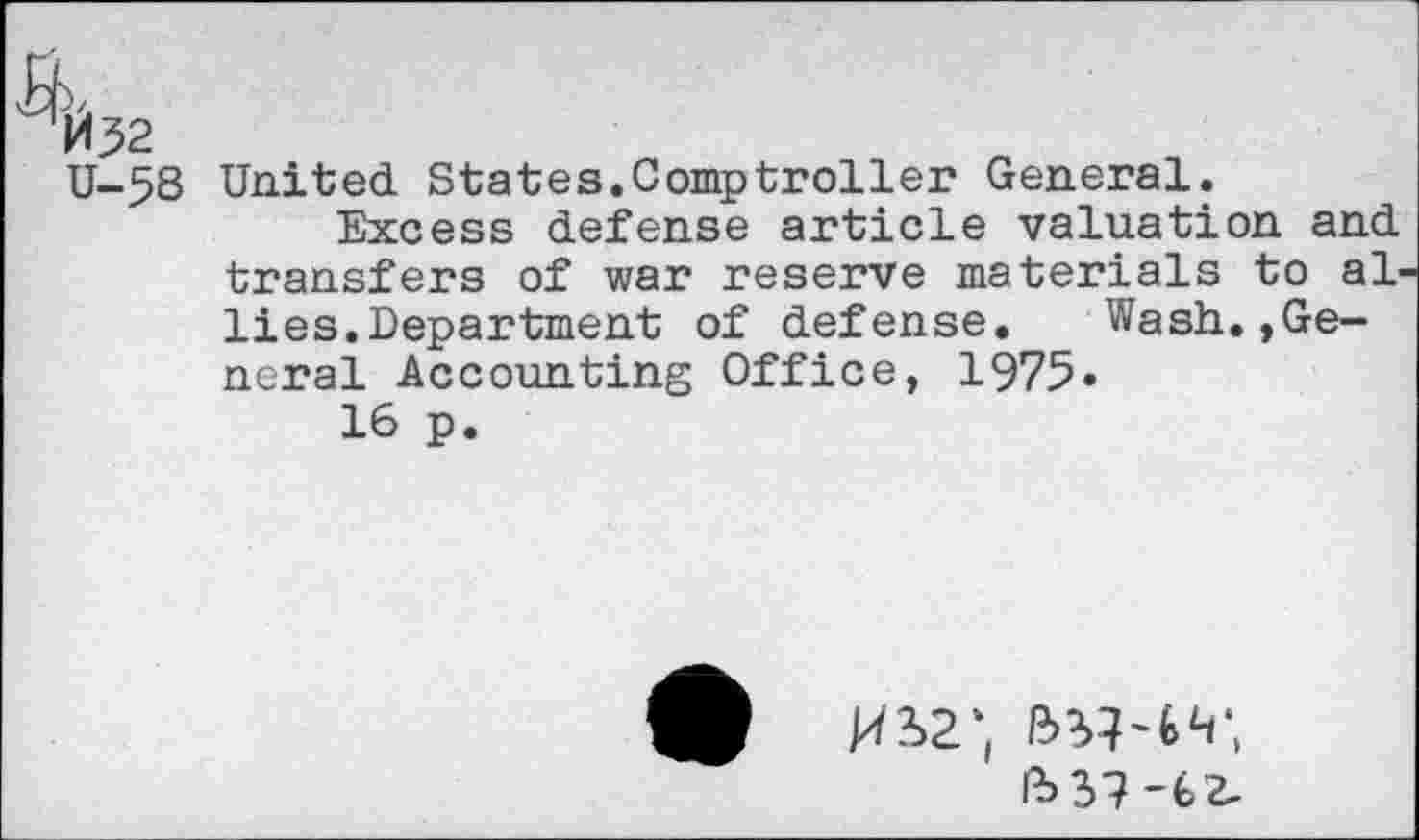 ﻿M32
U-5S United States.Comptroller General.
Excess defense article valuation and transfers of war reserve materials to al lies.Department of defense. Wash.,General Accounting Office, 1975»
16 p.
9
ft 37-6Z-